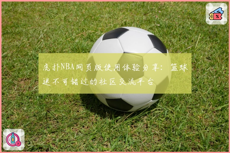 虎扑NBA网页版使用体验分享：篮球迷不可错过的社区交流平台