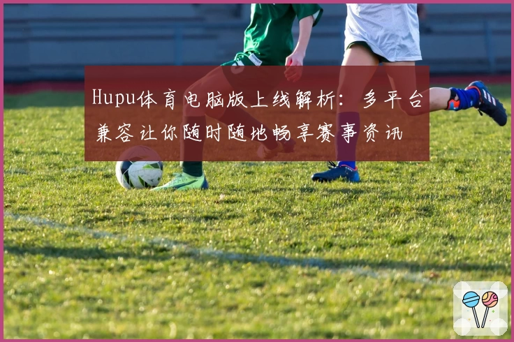 Hupu体育电脑版上线解析：多平台兼容让你随时随地畅享赛事资讯