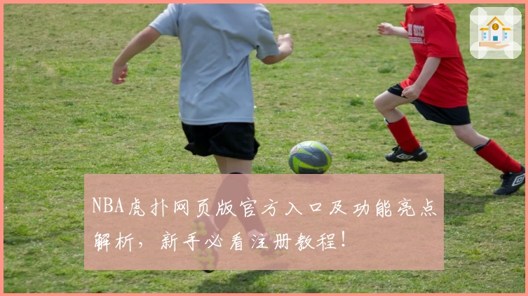 NBA虎扑网页版官方入口及功能亮点解析，新手必看注册教程！