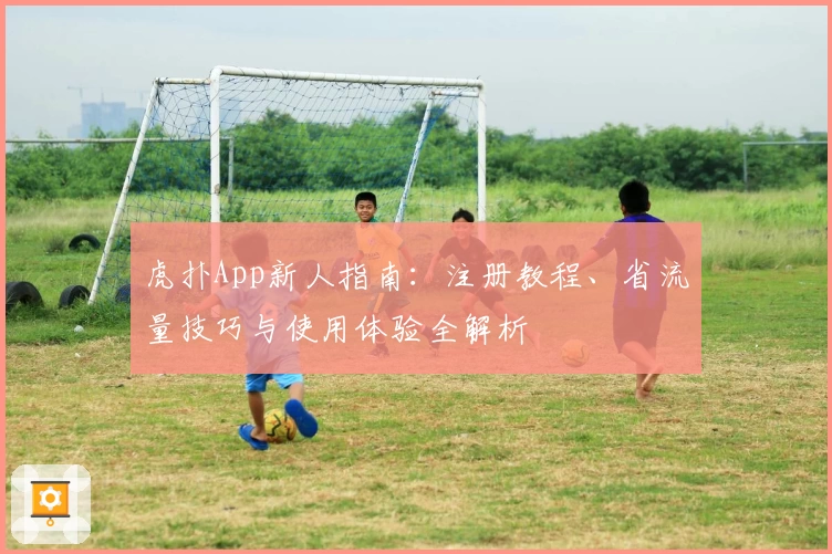 虎扑App新人指南：注册教程、省流量技巧与使用体验全解析