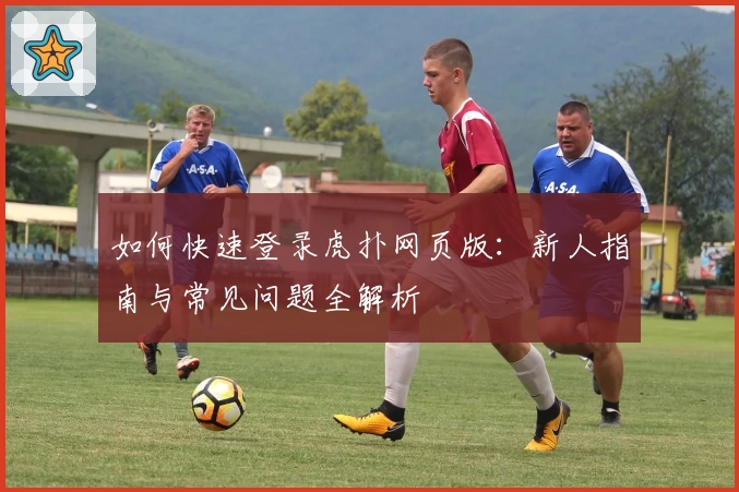 如何快速登录虎扑网页版：新人指南与常见问题全解析