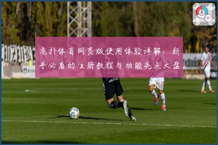 虎扑体育网页版使用体验详解，新手必看的注册教程与功能亮点大盘点
