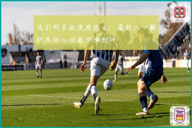 虎扑网页版使用指南：最新入口解析及核心功能全面测评