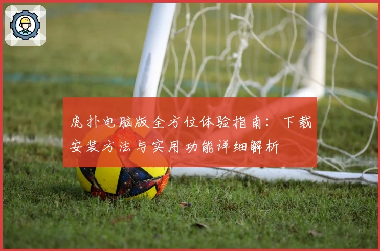 虎扑电脑版全方位体验指南：下载安装方法与实用功能详细解析