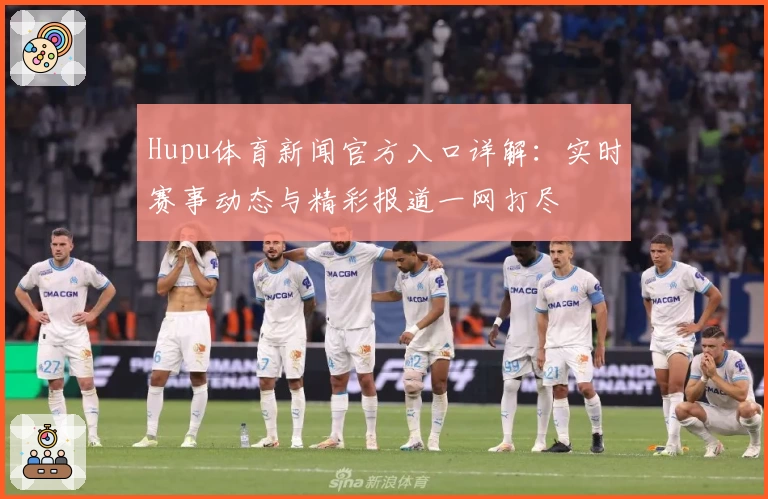 Hupu体育新闻官方入口详解：实时赛事动态与精彩报道一网打尽