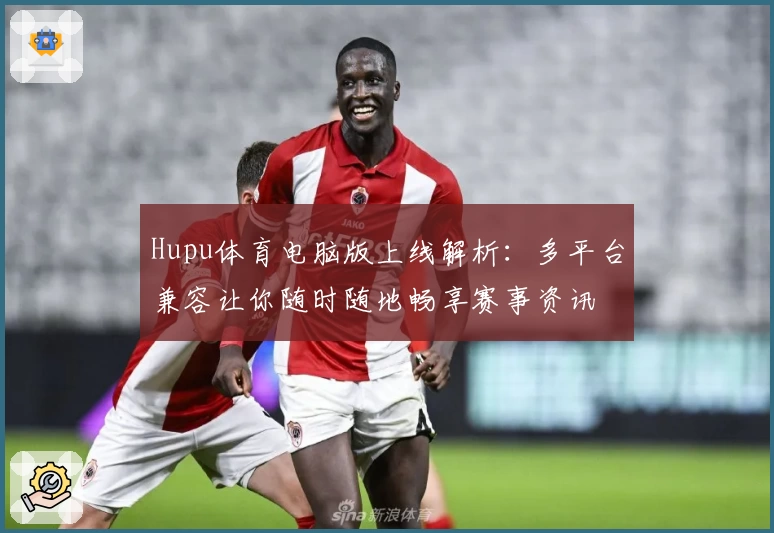 Hupu体育电脑版上线解析：多平台兼容让你随时随地畅享赛事资讯