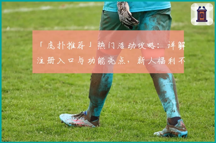 「虎扑推荐」热门活动攻略：详解注册入口与功能亮点，新人福利不容错过