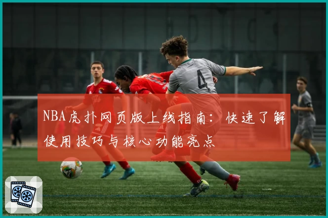 NBA虎扑网页版上线指南：快速了解使用技巧与核心功能亮点