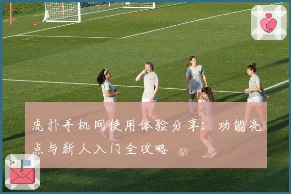 虎扑手机网使用体验分享：功能亮点与新人入门全攻略