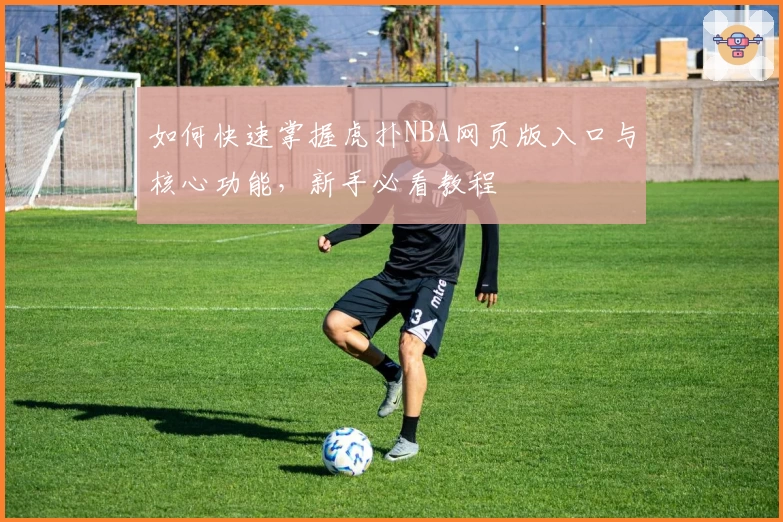 如何快速掌握虎扑NBA网页版入口与核心功能，新手必看教程