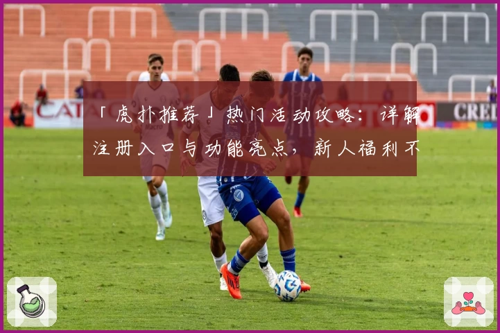 「虎扑推荐」热门活动攻略：详解注册入口与功能亮点，新人福利不容错过
