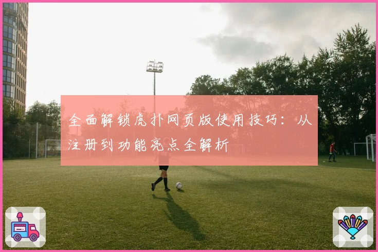 全面解锁虎扑网页版使用技巧：从注册到功能亮点全解析