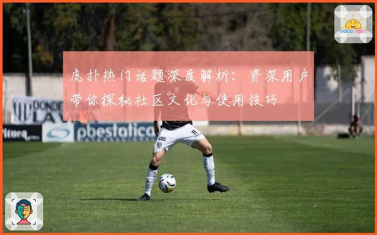 虎扑热门话题深度解析：资深用户带你探秘社区文化与使用技巧