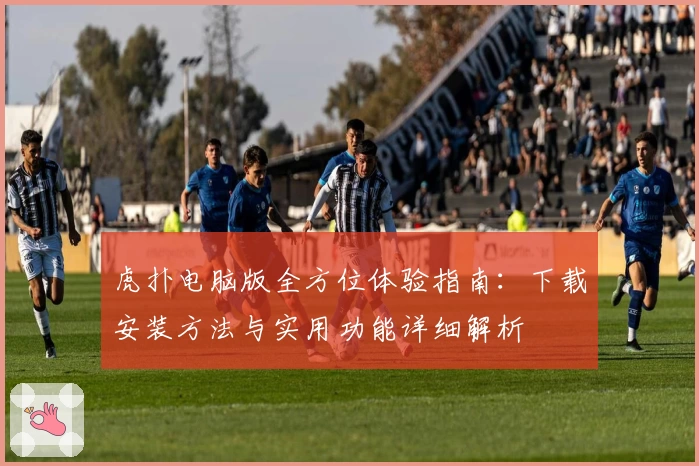 虎扑电脑版全方位体验指南：下载安装方法与实用功能详细解析