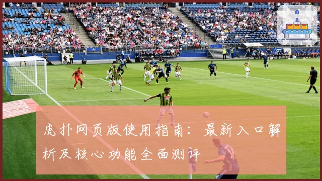 虎扑网页版使用指南：最新入口解析及核心功能全面测评