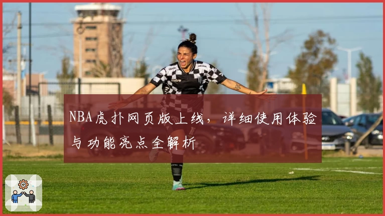 NBA虎扑网页版上线，详细使用体验与功能亮点全解析