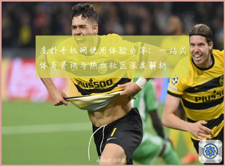 虎扑手机网使用体验分享：一站式体育资讯与热血社区深度解析