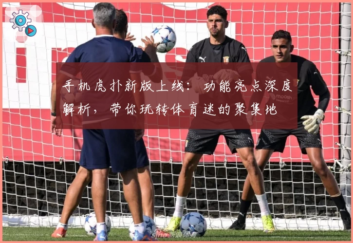 手机虎扑新版上线：功能亮点深度解析，带你玩转体育迷的聚集地