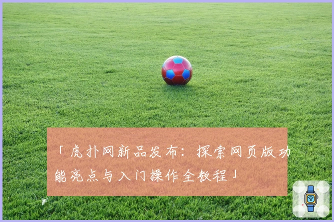 「虎扑网新品发布：探索网页版功能亮点与入门操作全教程」