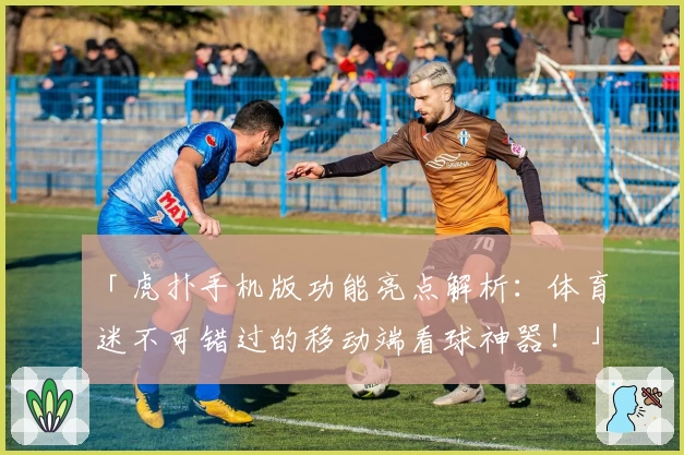 「虎扑手机版功能亮点解析：体育迷不可错过的移动端看球神器！」