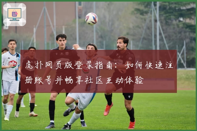 虎扑网页版登录指南：如何快速注册账号并畅享社区互动体验
