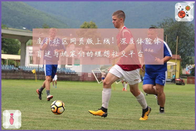 虎扑社区网页版上线!深度体验体育迷与玩家们的理想社交平台