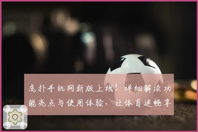 虎扑手机网新版上线！详细解读功能亮点与使用体验，让体育迷畅享精彩