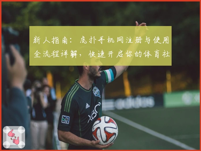 新人指南：虎扑手机网注册与使用全流程详解，快速开启你的体育社交之旅