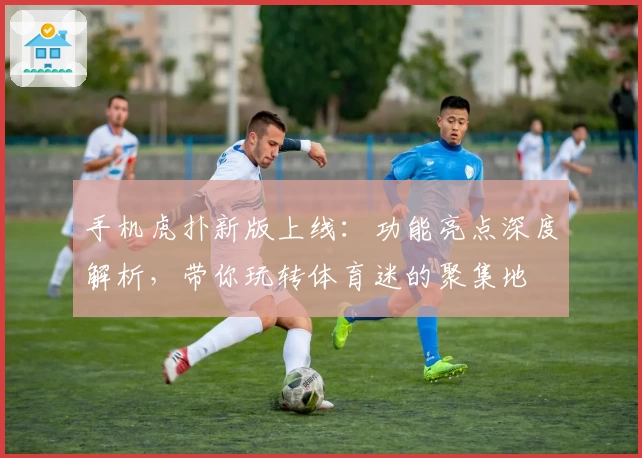 手机虎扑新版上线：功能亮点深度解析，带你玩转体育迷的聚集地