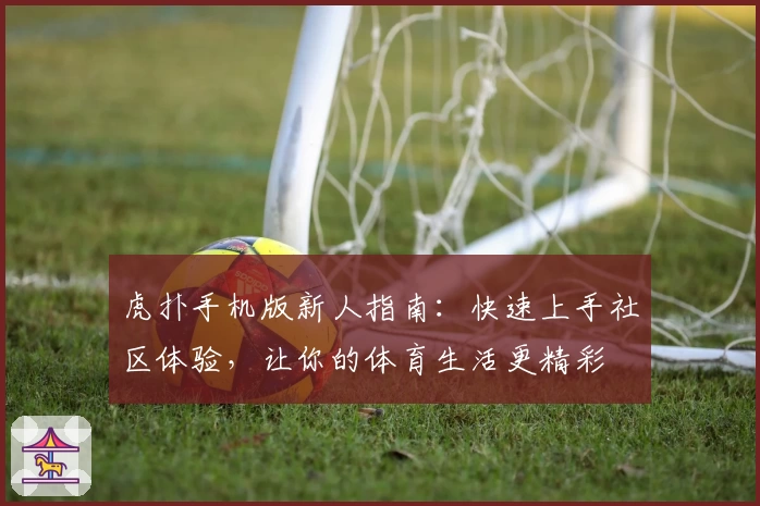 虎扑手机版新人指南：快速上手社区体验，让你的体育生活更精彩