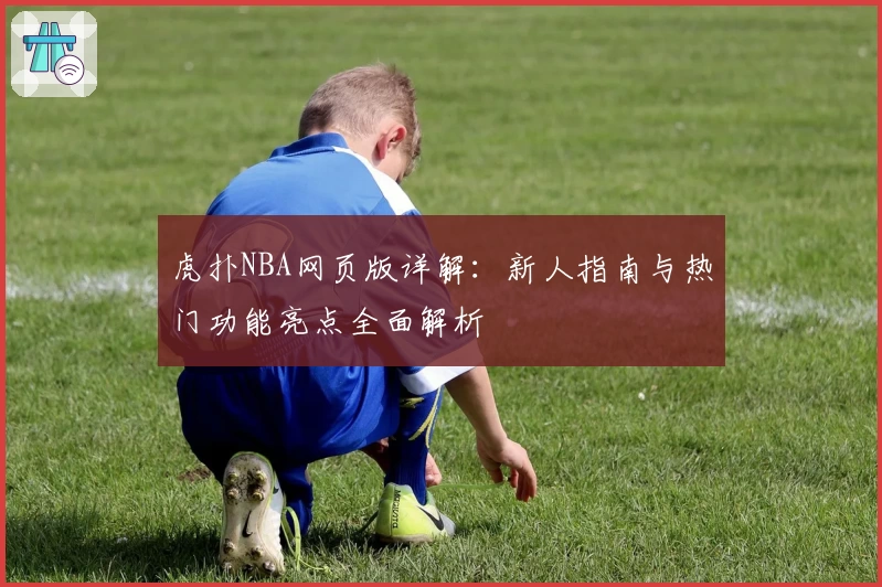 虎扑NBA网页版详解：新人指南与热门功能亮点全面解析