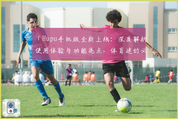「Hupu手机版全新上线：深度解析使用体验与功能亮点，体育迷的必备神器」
