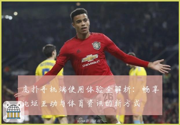 虎扑手机端使用体验全解析：畅享论坛互动与体育资讯的新方式