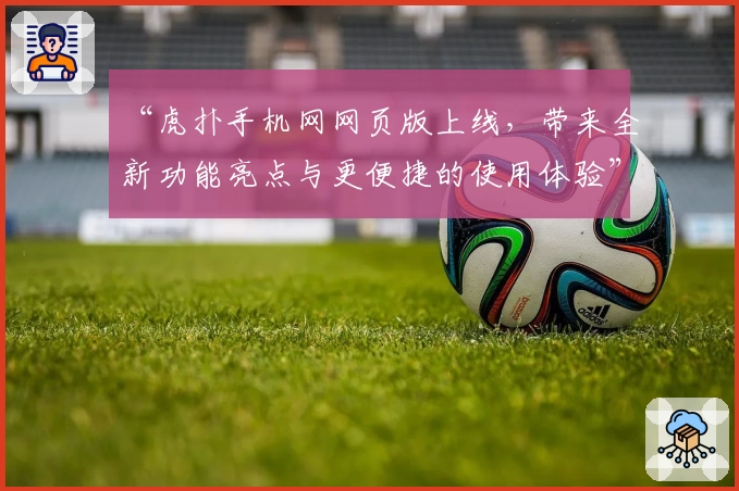 “虎扑手机网网页版上线，带来全新功能亮点与更便捷的使用体验”